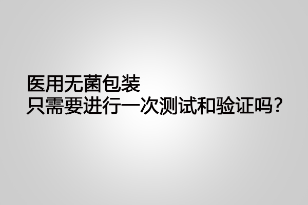 醫用無菌包裝只需要進行一次測試和驗證嗎？